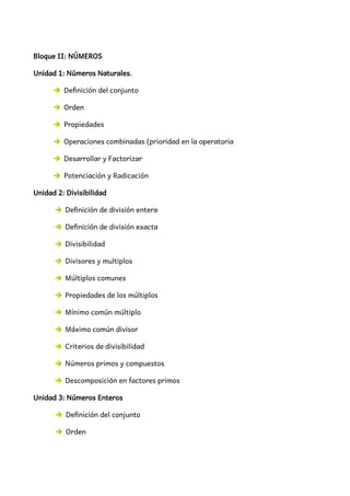Bloque II: NÚMEROS
Unidad 1: Números Naturales.
➔ Definición del conjunto
➔ Orden
➔ Propiedades
➔ Operaciones combinadas (prioridad en la operatoria
➔ Desarrollar y Factorizar
➔ Potenciación y Radicación
Unidad 2: Divisibilidad
➔ Definición de división entera
➔ Definición de división exacta
➔ Divisibilidad
➔ Divisores y multiplos
➔ Múltiplos comunes
➔ Propiedades de los múltiplos
➔ Mínimo común múltiplo
➔ Máximo común divisor
➔ Criterios de divisibilidad
➔ Números primos y compuestos
➔ Descomposición en factores primos
Unidad 3: Números Enteros
➔ Definición del conjunto
➔ Orden
 