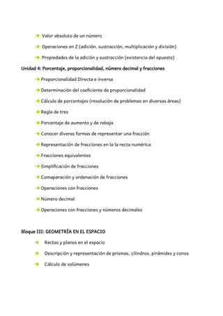 ➔ Valor absoluto de un número
➔ Operaciones en Z (adición, sustracción, multiplicación y división)
➔ Propiedades de la adición y sustracción (existencia del opuesto)
Unidad 4: Porcentaje, proporcionalidad, número decimal y fracciones
➔ Proporcionalidad Directa e inversa
➔ Determinación del coeficiente de proporcionalidad
➔ Cálculo de porcentajes (resolución de problemas en diversas áreas)
➔ Regla de tres
➔ Porcentaje de aumento y de rebaja
➔ Conocer diveras formas de representar una fracción
➔ Representación de fracciones en la la recta numérica
➔ Fracciones equivalentes
➔ Simplificación de fracciones
➔ Comaparación y ordenación de fracciones
➔ Operaciones con fracciones
➔ Número decimal
➔ Operaciones con fracciones y números decimales
Bloque III: GEOMETRÍA EN EL ESPACIO
➔ Rectas y planos en el espacio
➔ Descripción y representación de prismas, cilindros, pirámides y conos
➔ Cálculo de volúmenes
 