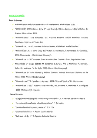 BBIBLIOGRAFÍA
Para el alumno:
✔ Matemática1º- Prácticas Santillana. Ed. Bicentenario. Montevideo, 2011.
✔ "COLECCIÓN GAUSS tomos 1,2 y 3." Luis Belcredi, Mónica Zambra. Editorial la flor de
Itapebí, Montevideo, 1998
✔ "Matemáticas1." Luis Pancorbo, Ma. Victoria Becerra, Rafael Martínez, Rosario
Rodríguez. Impreso en Torán S.A.
✔ "Matemática 1 curso". Autores: Juliana Cabrera, Alicia Fort, María Sánchez.
✔ “Matemática c. b. 1º parte uno y dos “Autor: M. Bonifacino, C Fernández, M. González.
1996-Monteverde – Montevideo (Uruguay).
✔ “Matemática 1º ESO” Autores: Francisco González, Carmen López, Begoña Martínez,
✔ Matemática 1º” Grupo Botadá: M. Barbonet, B.Burgos, Ana S. Martínez, N. Ravaioli.
Colección textos de Fín de Siglo. 2008- Montevideo (Uruguay).
✔ “Matemática 1º” Luis Belcredi y Mónica Zambra. Nuevos Mosaicos Ediciones de la
Plaza. 2009- Montevideo (Uruguay).
✔ "Matemáticas 1°" B. Sánchez, J Agrasot - 1991-Editorial Técnica SRL. Montevideo.
✔ “Matemática 1º ESO” Autores: Luis Pancorbo, Ma. Becerra, R. Martínez, R. Rodriguez
-1995- Mc Graw Hill. (España)
Para el docente:
✔ “Juegos matemáticos para secundaria y bachillerato”. F. Corbalán. Editorial Síntesis
✔ "La matemática aplicada a la vida cotidiana." F. Corbalán.
✔ “Geometría métrica, plano y espacio” W. F. Val
✔ “Geometría metríca” P. Adam. Euler Editorial
✔ “Calculus vol. I y II” T. Apostol. Editorial Reverté
 