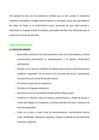 UN ejemplo de esto son los obstáculos verbales que se dan cuando el estudiante
mediante una palabra o imagen intenta explicar un concepto. Es por esto que debemos
de tratar de llegar a un conocimiento nuevo, partiendo de esas ideas previas y
utilizando un lenguaje acorde al contexto, para poder derribar esos obstáculos que se
presentan a la hora de aprender.
OBJETIVOS GENERALES:
EL PROFESOR DEBERÁ:
✔ Desarrollar el sentido crítico del estudiante, crear en el aula debates y críticas
constructivas potenciando la autoevaluación y el espíritu democrático
participativo.
✔ Generar en los alumnos el hábito de trabajo fomentando la tarea domiciliaria
mediante “repartidos” de los temas en el curso del año lectivo, incentivando
de esta forma una rutina de estudio a diario.
✔ Incentivar el gusto por la asignatura.
✔ Introducir el lenguaje matemático.
✔ Revalorizar el rol de estudiante introduciendo la labor grupal
✔ Fomentar la reflexión sobre los propios razonamientos y modos de pensar a
través del trabajo en el cuaderno y la lectura del libro de texto o selección de
lecturas apropiadas.
✔ Crear en el aula un buen clima de relacionamiento, transmitiendo valores
como; solidaridad, tolerancia, equidad y respeto (cuidando así las relaciones
humanas y públicas)
 