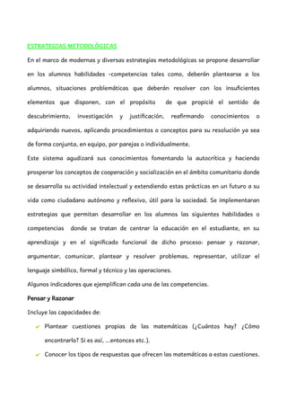 ESTRATEGIAS METODOLÓGICAS
En el marco de modernas y diversas estrategias metodológicas se propone desarrollar
en los alumnos habilidades -competencias tales como, deberán plantearse a los
alumnos, situaciones problemáticas que deberán resolver con los insuficientes
elementos que disponen, con el propósito de que propicié el sentido de
descubrimiento, investigación y justificación, reafirmando conocimientos o
adquiriendo nuevos, aplicando procedimientos o conceptos para su resolución ya sea
de forma conjunta, en equipo, por parejas o individualmente.
Este sistema agudizará sus conocimientos fomentando la autocrítica y haciendo
prosperar los conceptos de cooperación y socialización en el ámbito comunitario donde
se desarrolla su actividad intelectual y extendiendo estas prácticas en un futuro a su
vida como ciudadano autónomo y reflexivo, útil para la sociedad. Se implementaran
estrategias que permitan desarrollar en los alumnos las siguientes habilidades o
competencias donde se tratan de centrar la educación en el estudiante, en su
aprendizaje y en el significado funcional de dicho proceso: pensar y razonar,
argumentar, comunicar, plantear y resolver problemas, representar, utilizar el
lenguaje simbólico, formal y técnico y las operaciones.
Algunos indicadores que ejemplifican cada una de las competencias.
Pensar y Razonar
Incluye las capacidades de:
✔ Plantear cuestiones propias de las matemáticas (¿Cuántos hay? ¿Cómo
encontrarlo? Si es así, …entonces etc.).
✔ Conocer los tipos de respuestas que ofrecen las matemáticas a estas cuestiones.
 