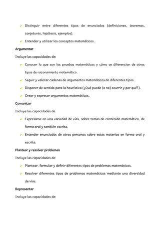 ✔ Distinguir entre diferentes tipos de enunciados (definiciones, teoremas,
conjeturas, hipótesis, ejemplos).
✔ Entender y utilizar los conceptos matemáticos.
Argumentar
Incluye las capacidades de:
✔ Conocer lo que son las pruebas matemáticas y cómo se diferencian de otros
tipos de razonamiento matemático.
✔ Seguir y valorar cadenas de argumentos matemáticos de diferentes tipos.
✔ Disponer de sentido para la heurística (¿Qué puede (o no) ocurrir y por qué?).
✔ Crear y expresar argumentos matemáticos.
Comunicar
Incluye las capacidades de:
✔ Expresarse en una variedad de vías, sobre temas de contenido matemático, de
forma oral y también escrita,
✔ Entender enunciados de otras personas sobre estas materias en forma oral y
escrita.
Plantear y resolver problemas
Incluye las capacidades de:
✔ Plantear, formular y definir diferentes tipos de problemas matemáticos.
✔ Resolver diferentes tipos de problemas matemáticos mediante una diversidad
de vías.
Representar
Incluye las capacidades de:
 