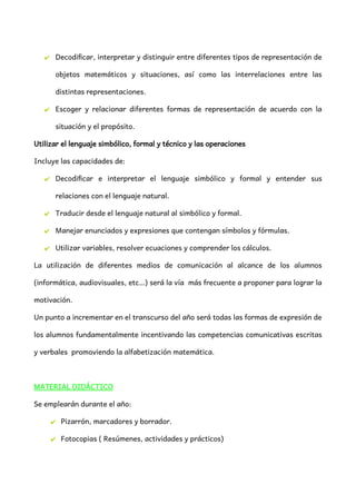 ✔ Decodificar, interpretar y distinguir entre diferentes tipos de representación de
objetos matemáticos y situaciones, así como las interrelaciones entre las
distintas representaciones.
✔ Escoger y relacionar diferentes formas de representación de acuerdo con la
situación y el propósito.
Utilizar el lenguaje simbólico, formal y técnico y las operaciones
Incluye las capacidades de:
✔ Decodificar e interpretar el lenguaje simbólico y formal y entender sus
relaciones con el lenguaje natural.
✔ Traducir desde el lenguaje natural al simbólico y formal.
✔ Manejar enunciados y expresiones que contengan símbolos y fórmulas.
✔ Utilizar variables, resolver ecuaciones y comprender los cálculos.
La utilización de diferentes medios de comunicación al alcance de los alumnos
(informática, audiovisuales, etc…) será la vía más frecuente a proponer para lograr la
motivación.
Un punto a incrementar en el transcurso del año será todas las formas de expresión de
los alumnos fundamentalmente incentivando las competencias comunicativas escritas
y verbales promoviendo la alfabetización matemática.
MATERIAL DIDÁCTICO
Se emplearán durante el año:
✔ Pizarrón, marcadores y borrador.
✔ Fotocopias ( Resúmenes, actividades y prácticos)
 