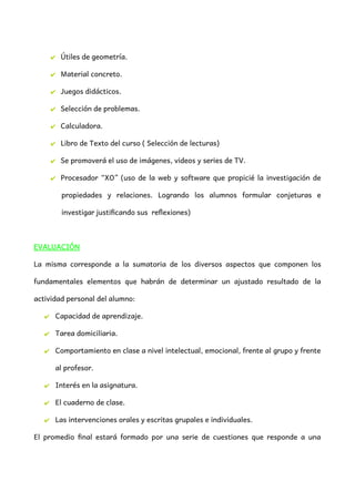 ✔ Útiles de geometría.
✔ Material concreto.
✔ Juegos didácticos.
✔ Selección de problemas.
✔ Calculadora.
✔ Libro de Texto del curso ( Selección de lecturas)
✔ Se promoverá el uso de imágenes, videos y series de TV.
✔ Procesador “XO” (uso de la web y software que propicié la investigación de
propiedades y relaciones. Logrando los alumnos formular conjeturas e
investigar justificando sus reflexiones)
EVALUACIÓN
La misma corresponde a la sumatoria de los diversos aspectos que componen los
fundamentales elementos que habrán de determinar un ajustado resultado de la
actividad personal del alumno:
✔ Capacidad de aprendizaje.
✔ Tarea domiciliaria.
✔ Comportamiento en clase a nivel intelectual, emocional, frente al grupo y frente
al profesor.
✔ Interés en la asignatura.
✔ El cuaderno de clase.
✔ Las intervenciones orales y escritas grupales e individuales.
El promedio final estará formado por una serie de cuestiones que responde a una
 
