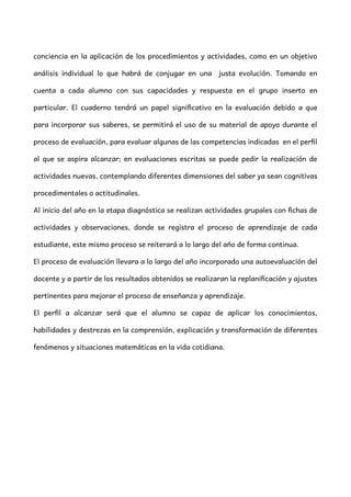 conciencia en la aplicación de los procedimientos y actividades, como en un objetivo
análisis individual lo que habrá de conjugar en una justa evolución. Tomando en
cuenta a cada alumno con sus capacidades y respuesta en el grupo inserto en
particular. El cuaderno tendrá un papel significativo en la evaluación debido a que
para incorporar sus saberes, se permitirá el uso de su material de apoyo durante el
proceso de evaluación, para evaluar algunas de las competencias indicadas en el perfil
al que se aspira alcanzar; en evaluaciones escritas se puede pedir la realización de
actividades nuevas, contemplando diferentes dimensiones del saber ya sean cognitivas
procedimentales o actitudinales.
Al inicio del año en la etapa diagnóstica se realizan actividades grupales con fichas de
actividades y observaciones, donde se registra el proceso de aprendizaje de cada
estudiante, este mismo proceso se reiterará a lo largo del año de forma continua.
El proceso de evaluación llevara a lo largo del año incorporado una autoevaluación del
docente y a partir de los resultados obtenidos se realizaran la replanificación y ajustes
pertinentes para mejorar el proceso de enseñanza y aprendizaje.
El perfil a alcanzar será que el alumno se capaz de aplicar los conocimientos,
habilidades y destrezas en la comprensión, explicación y transformación de diferentes
fenómenos y situaciones matemáticas en la vida cotidiana.
 