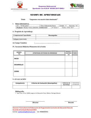 Esquema Referencial
Aprobado con R.D.N° 00366-2017-DREJ
______________________________________________________________________________________________________________
________________________________________________________________________________
Asesoría Y Consultoría de Elaboración de Programación Curricular de Educación Física de
Acuerdo al Currículo Nacional 2017.
Correo: waltervella@hotmail.com Cel. #988000941
DIRECCIÓN REGIONAL DE EDUCACIÓN JUNÍN
SESION DE APRENDIZAJE
Título “Juguemos con nuestro lado dominante”
I. Datos Informativos.
I.E. : “24 de junio” Área: Educación Física Grado: 1° Sección: “A”
Profesor: Walter VELLANEDA AMBROSIO N° horas 3 - Fecha 23/02 /2017
II. Propósito de Aprendizaje
Competencias/Capacidades Desempeños
Enfoques transversales
III. Campo Temático : ………………………………………
IV. Secuencia Didáctica/Momentos de la Sesión
V- EVALUACIÓN
Competencia Criterios de Evaluación (desempeños) Evidencias de
Aprendizaje
Instrumentos
de Valoración
Bibliografía:
 Soto Toro, J.Et al. (2004) Juegos en la Educación Física. México: Noriega Editores
_______________________ _______________
Director Docente
MOMEN-
TOS
ESTRATEGIAS /ACTIVIDAD DE APRENDIZAJE
MEDIOS Y
MATERIA
LES
TIEMPO
INICIO
DESARROLLO
CIERRE
 