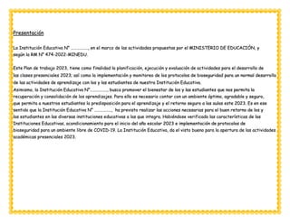 Presentación
La Institución Educativa N° …………….., en el marco de las actividades propuestas por el MINISTERIO DE EDUCACIÓN, y
según la RM N° 474-2022-MINEDU.
Este Plan de trabajo 2023, tiene como finalidad la planificación, ejecución y evaluación de actividades para el desarrollo de
las clases presenciales 2023; así como la implementación y monitoreo de los protocolos de bioseguridad para un normal desarrollo
de las actividades de aprendizaje con los y las estudiantes de nuestra Institución Educativa.
Asimismo, la Institución Educativa N°…………….., busca promover el bienestar de los y las estudiantes que nos permita la
recuperación y consolidación de los aprendizajes. Para ello es necesario contar con un ambiente óptimo, agradable y seguro,
que permita a nuestros estudiantes la predisposición para el aprendizaje y el retorno seguro a las aulas este 2023. Es en ese
sentido que la Institución Educativa N° …………….., ha previsto realizar las acciones necesarias para el buen retorno de los y
las estudiantes en las diversas instituciones educativas a las que integra. Habiéndose verificado las características de las
Instituciones Educativas, acondicionamiento para el inicio del año escolar 2023 e implementación de protocolos de
bioseguridad para un ambiente libre de COVID-19. La Institución Educativa, da el visto bueno para la apertura de las actividades
académicas presenciales 2023.
 
