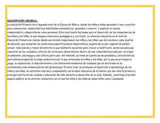DESCRIPCIÓN GENERAL:
La educación Primaria es el segundo nivel de la Educación Básica, donde los niños y niñas aprenden a leer y escribir
para comunicarse, desarrollan sus habilidades matemáticas, aprenden a convivir, a explorar el mundo,
comprenderlo y desarrollarse como personas. Este nivel sienta las bases para el desarrollo de las competencias de
los niños y las niñas, lo que asegura coherencia pedagógica y curricular. La atención educativa en el nivel de
Educación Primaria se realiza desde una mirada respetuosa a los niños y las niñas, que los reconoce como sujetos
de derecho, que necesitan de condiciones específicas para desarrollarse; sujetos de acción, capaces de pensar,
actuar, relacionarse y tomar del entorno lo que realmente necesitan para crecer y modificarlo; seres sociales que
requieren de los cuidados y afectos de otros para desarrollarse dentro de una comunidad marcada por un origen,
un ambiente, una lengua y una cultura particular. Así también, se tiene en cuenta las necesidades y características
particulares propias de la etapa madurativa por la que atraviesan los niños y las niñas, por lo que se privilegia el
juego, la exploración, el descubrimiento y los diferentes momentos de cuidados que se les brinda en su
cotidianidad como dinamizadores del aprendizaje. En este nivel, se promueve el desarrollo y aprendizaje de los
niños y las niñas, en estrecha relación y complemento con la labor educativa de la familia, por ser esta la primera y
principal institución de cuidado y educación del niño durante el desarrollo de su vida. Además, constituye el primer
espacio público en su entorno comunitario en el cual los niños y las niñas se desarrollan como ciudadanos.
 