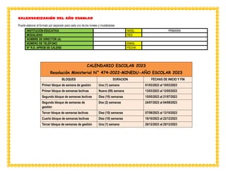 CALENDARIZACIÓN DEL AÑO ESCOLAR
Puede elaborar el formato por separado para cada uno de los niveles y modalidades
INSTITUCIÓN EDUCATIVA NIVEL PRIMARIA
MODALIDAD RED
NOMBRE DE DIRECTOR (A)
NÚMERO DE TELÉFONO EMAIL
N° R.D. APROB DE CALEND FECHA
CALENDARIO ESCOLAR 2023
Resolución Ministerial N° 474–2022–MINEDU-AÑO ESCOLAR 2023
BLOQUES DURACION FECHAS DE INICIO Y FIN
Primer bloque de semana de gestión Una (1) semana 01/03/2023 al 10/03/2023
Primer bloque de semanas lectivas Nueve (09) semana 13/03/2023 al 12/05/2023
Segundo bloque de semanas lectivas Diez (10) semanas 15/05/2023 al 21/07/2023
Segundo bloque de semanas de
gestión
Dos (2) semanas 24/07/2023 al 04/08/2023
Tercer bloque de semanas lectivas Diez (10) semanas 07/08/2023 al 13/10/2023
Cuarto bloque de semanas lectivas Diez (10) semanas 16/10/2023 al 22/12/2023
Tercer bloque de semanas de gestión Una (1) semana 26/12/2023 al 29/12/2023
 