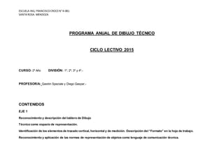 ESCUELA ING, FRANCISCOCROCEN°4-081-
SANTA ROSA- MENDOZA
PROGRAMA ANUAL DE DIBUJO TÉCNICO
CICLO LECTIVO 2015
CURSO: 2º Año DIVISIÓN: 1º, 2º, 3º y 4º.-
PROFESOR/A: Gastón Speziale y Diego Gaspar.-
CONTENIDOS
EJE 1
Reconocimiento y descripción del tablero de Dibujo
Técnico como espacio de representación.
Identificación de los elementos de trazado vertical, horizontal y de medición. Descripción del “Formato” en la hoja de trabajo.
Reconocimiento y aplicación de las normas de representación de objetos como lenguaje de comunicación técnica.
 