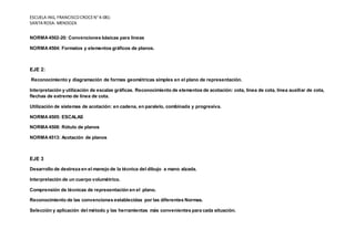 ESCUELA ING, FRANCISCOCROCEN°4-081-
SANTA ROSA- MENDOZA
NORMA4502-20: Convenciones básicas para líneas
NORMA4504: Formatos y elementos gráficos de planos.
EJE 2:
Reconocimiento y diagramación de formas geométricas simples en el plano de representación.
Interpretación y utilización de escalas gráficas. Reconocimiento de elementos de acotación: cota, línea de cota, línea auxiliar de cota,
flechas de extremo de línea de cota.
Utilización de sistemas de acotación: en cadena, en paralelo, combinada y progresiva.
NORMA4505: ESCALAS
NORMA4508: Rótulo de planos
NORMA4513: Acotación de planos
EJE 3
Desarrollo de destreza en el manejo de la técnica del dibujo a mano alzada.
Interpretación de un cuerpo volumétrico.
Comprensión de técnicas de representación en el plano.
Reconocimiento de las convenciones establecidas por las diferentes Normas.
Selección y aplicación del método y las herramientas más convenientes para cada situación.
 
