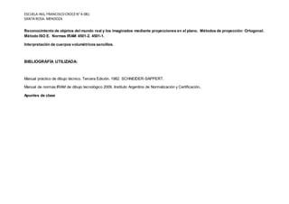 ESCUELA ING, FRANCISCOCROCEN°4-081-
SANTA ROSA- MENDOZA
Reconocimiento de objetos del mundo real y los imaginados mediante proyecciones en el plano. Métodos de proyección: Ortogonal.
Método ISO E. Normas IRAM 4501-2. 4501-1.
Interpretación de cuerpos volumétricos sencillos.
BIBLIOGRAFÍA UTILIZADA:
Manual práctico de dibujo técnico. Tercera Edición. 1982. SCHNEIDER-SAPPERT.
Manual de normas IRAM de dibujo tecnológico 2009. Instituto Argentino de Normalización y Certificación.
Apuntes de clase
 