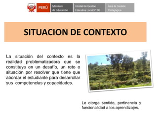 La situación del contexto es la
realidad problematizadora que se
constituye en un desafío, un reto o
situación por resolver que tiene que
abordar el estudiante para desarrollar
sus competencias y capacidades.
SITUACION DE CONTEXTO
Le otorga sentido, pertinencia y
funcionalidad a los aprendizajes.
 