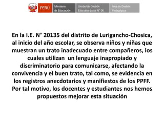 En la I.E. N° 20135 del distrito de Lurigancho-Chosica,
al inicio del año escolar, se observa niños y niñas que
muestran un trato inadecuado entre compañeros, los
cuales utilizan un lenguaje inapropiado y
discriminatorio para comunicarse, afectando la
convivencia y el buen trato, tal como, se evidencia en
los registros anecdotarios y manifiestos de los PPFF.
Por tal motivo, los docentes y estudiantes nos hemos
propuestos mejorar esta situación
 