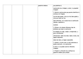 geometría dinámica. que posibilitan la
construcción de un triángulo, es decir, la propiedad
triangular.
Solicitar construcciones que permitan identificar la

existencia de triángulos
con dos lados iguales, otros con tres lados iguales y
otros que tienen sus tres
lados diferentes, en el camino hacia la clasificación:
isósceles, equiláteros y
escalenos.
Ofrecer a los alumnos diferentes tipos de

problemas que exijan la construcción
de triángulos con regla, compás y transportador, a
partir de diferentes
informaciones: dados tres lados; dados un lado y dos
ángulos adyacentes;
dados dos lados y el ángulo comprendido.
Analizar, en estos casos, en qué condiciones es

posible construirlo, si la construcción
es única o si se pueden construir diferentes
triángulos.
Proponer la utilización de un software de

geometría dinámica para estudiar
 