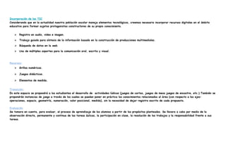 Incorporación de las TIC
Considerando que en la actualidad nuestra población escolar maneja elementos tecnológicos, creemos necesario incorporar recursos digitales en el ámbito
educativo para formar sujetos protagonistas constructores de su propio conocimiento.
⮚ Registro en audio, video e imagen.
⮚ Trabajo guiado para síntesis de la información basado en la construcción de producciones multimediales.
⮚ Búsqueda de datos en la web.
⮚ Uso de múltiples soportes para la comunicación oral, escrita y visual.
Recursos:
⮚ Grillas numéricas.
⮚ Juegos didácticos.
⮚ Elementos de medida.
Transición:
En este espacio se propondrá a los estudiantes el desarrollo de actividades lúdicas (juegos de cartas, juegos de mesa juegos de encastre, etc.).También se
propondrán instancias de juego a través de los cuales se puedan poner en práctica los conocimientos relacionados al área (con respecto a los ejes:
operaciones, espacio, geometría, numeración, valor posicional, medida), sin la necesidad de dejar registro escrito de cada propuesta.
Evaluación.
Se tomara en cuenta, para evaluar, el proceso de aprendizaje de los alumnos a partir de los propósitos planteados. Se llevara a cabo por medio de la
observación directa, permanente y continua de las tareas áulicas, la participación en clase, la resolución de los trabajos y la responsabilidad frente a sus
tareas.
 
