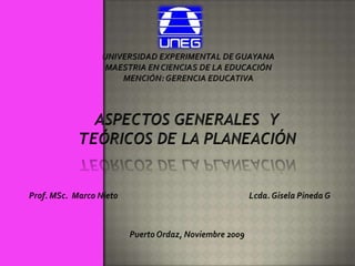 UNIVERSIDAD EXPERIMENTAL DE GUAYANA MAESTRIA EN CIENCIAS DE LA EDUCACIÓN MENCIÓN: GERENCIA EDUCATIVA ASPECTOS GENERALES  Y TEÓRICOS DE LA PLANEACIÓN Prof. MSc.  Marco Nieto Lcda. Gisela Pineda G Puerto Ordaz, Noviembre 2009 