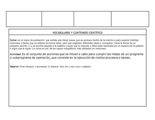 VOCABULARIO Y CONTENIDO CIENTÍFICO
Coma: es un signo de puntuación que señala una breve pausa que se produce dentro de la oración o para separar distintas
oraciones y frases que se refieran al mismo tema, pero que engloben diferentes ideas o conceptos. Tiene la forma de un
pequeño gancho (,) y se escribe pegada a la palabra o signo que le precede y debe estar separada por un espacio de la palabra
o signo que le sigue. La coma es uno de los signos ortográficos más utilizados en oraciones.
Actividad: Es el conjunto de acciones que se llevan a cabo para cumplir las metas de un programa
o subprograma de operación, que consiste en la ejecución de ciertos procesos o tareas.
Separar: Poner distancia o incrementar la distancia entre dos o más cosas o entidades.
 