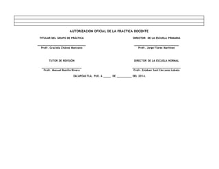 AUTORIZACIÓN OFICIAL DE LA PRÁCTICA DOCENTE
TITULAR DEL GRUPO DE PRÁCTICA
_____________________________
Profr. Graciela Chávez Manzano
DIRECTOR DE LA ESCUELA PRIMARIA
___________________________
Profr. Jorge Flores Martínez
TUTOR DE REVISIÓN
________________________
Profr. Manuel Bonilla Rivera
DIRECTOR DE LA ESCUELA NORMAL
_____________________________
Profr. Esteban Saúl Cárcamo Lobato
ZACAPOAXTLA, PUE. A DE DEL 2014.
 