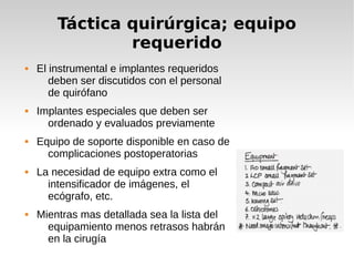 Táctica quirúrgica; equipo
requerido
 El instrumental e implantes requeridos
deben ser discutidos con el personal
de quirófano
 Implantes especiales que deben ser
ordenado y evaluados previamente
 Equipo de soporte disponible en caso de
complicaciones postoperatorias
 La necesidad de equipo extra como el
intensificador de imágenes, el
ecógrafo, etc.
 Mientras mas detallada sea la lista del
equipamiento menos retrasos habrán
en la cirugía
 