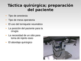 Táctica quirúrgica; preparación
del paciente
 Tipo de anestesia
 Tipo de mesa operatoria
 El uso del torniquete neumático
 La posición del paciente para la
cirugía
 La necesidad de un sitio para
toma de injerto oseo
 El abordaje quirúrgico
 