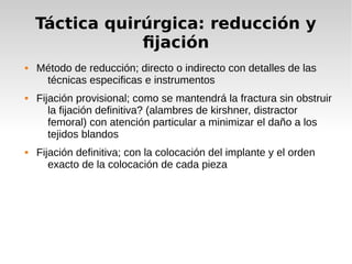 Táctica quirúrgica: reducción y
fijación
 Método de reducción; directo o indirecto con detalles de las
técnicas especificas e instrumentos
 Fijación provisional; como se mantendrá la fractura sin obstruir
la fijación definitiva? (alambres de kirshner, distractor
femoral) con atención particular a minimizar el daño a los
tejidos blandos
 Fijación definitiva; con la colocación del implante y el orden
exacto de la colocación de cada pieza
 