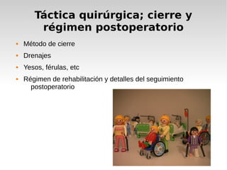 Táctica quirúrgica; cierre y
régimen postoperatorio
 Método de cierre
 Drenajes
 Yesos, férulas, etc
 Régimen de rehabilitación y detalles del seguimiento
postoperatorio
 