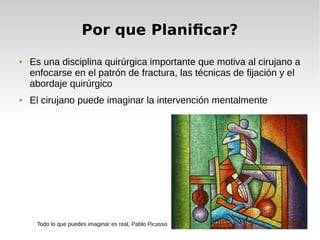 Por que Planificar?
 Es una disciplina quirúrgica importante que motiva al cirujano a
enfocarse en el patrón de fractura, las técnicas de fijación y el
abordaje quirúrgico
 El cirujano puede imaginar la intervención mentalmente
Todo lo que puedes imaginar es real, Pablo Picasso
 