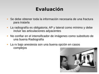 Evaluación
 Se debe obtener toda la información necesaria de una fractura
para tratarla
 La radiografía es obligatoria; AP y lateral como mínimo y debe
incluir las articulaciones adyacentes
 No confiar en el intensificador de imágenes como substituto de
una buena Radiografía
 La rx bajo anestesia son una buena opción en casos
complejos
 
