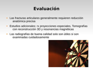 Evaluación
 Las fracturas articulares generalmente requieren reducción
anatómica precisa
 Estudios adicionales; rx proyecciones especiales, Tomografías
con reconstrucción 3D y resonancias magnéticas
 Las radiografías de buena calidad solo son útiles si son
examinadas cuidadosamente
 