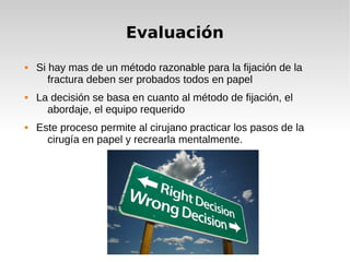 Evaluación
 Si hay mas de un método razonable para la fijación de la
fractura deben ser probados todos en papel
 La decisión se basa en cuanto al método de fijación, el
abordaje, el equipo requerido
 Este proceso permite al cirujano practicar los pasos de la
cirugía en papel y recrearla mentalmente.
 