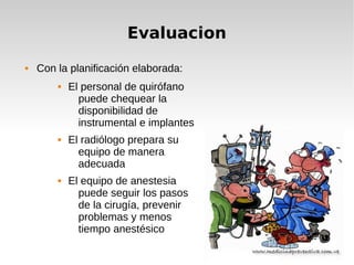 Evaluacion
 Con la planificación elaborada:
 El personal de quirófano
puede chequear la
disponibilidad de
instrumental e implantes
 El radiólogo prepara su
equipo de manera
adecuada
 El equipo de anestesia
puede seguir los pasos
de la cirugía, prevenir
problemas y menos
tiempo anestésico
 