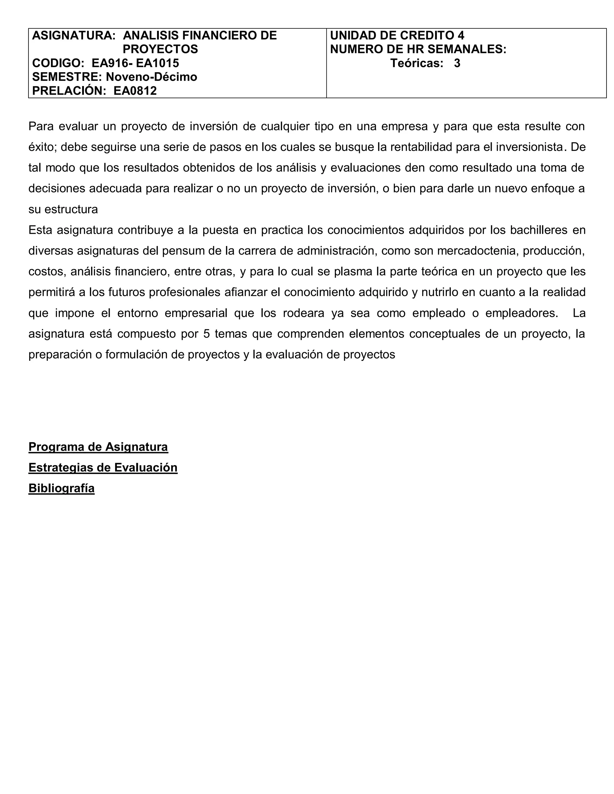 ASIGNATURA: ANALISIS FINANCIERO DE                       UNIDAD DE CREDITO 4
            PROYECTOS                                    NUMERO DE HR SEMANALES:
CODIGO: EA916- EA1015                                            Teóricas: 3
SEMESTRE: Noveno-Décimo
PRELACIÓN: EA0812

Para evaluar un proyecto de inversión de cualquier tipo en una empresa y para que esta resulte con
éxito; debe seguirse una serie de pasos en los cuales se busque la rentabilidad para el inversionista. De
tal modo que los resultados obtenidos de los análisis y evaluaciones den como resultado una toma de
decisiones adecuada para realizar o no un proyecto de inversión, o bien para darle un nuevo enfoque a
su estructura
Esta asignatura contribuye a la puesta en practica los conocimientos adquiridos por los bachilleres en
diversas asignaturas del pensum de la carrera de administración, como son mercadoctenia, producción,
costos, análisis financiero, entre otras, y para lo cual se plasma la parte teórica en un proyecto que les
permitirá a los futuros profesionales afianzar el conocimiento adquirido y nutrirlo en cuanto a la realidad
que impone el entorno empresarial que los rodeara ya sea como empleado o empleadores.                   La
asignatura está compuesto por 5 temas que comprenden elementos conceptuales de un proyecto, la
preparación o formulación de proyectos y la evaluación de proyectos




Programa de Asignatura
Estrategias de Evaluación
Bibliografía
 