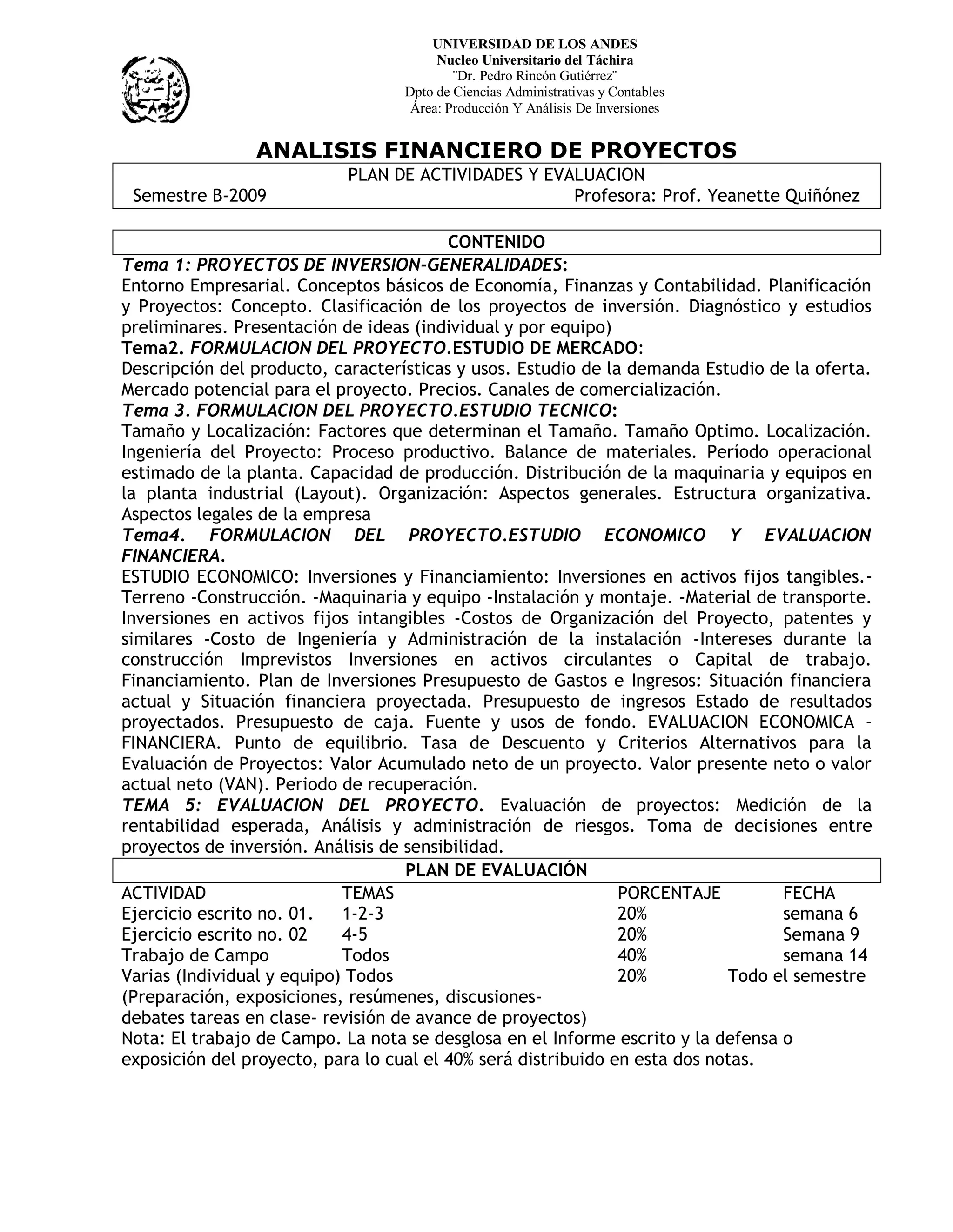 UNIVERSIDAD DE LOS ANDES
                                        Nucleo Universitario del Táchira
                                           ¨Dr. Pedro Rincón Gutiérrez¨
                                   Dpto de Ciencias Administrativas y Contables
                                    Área: Producción Y Análisis De Inversiones


                ANALISIS FINANCIERO DE PROYECTOS
                            PLAN DE ACTIVIDADES Y EVALUACION
 Semestre B-2009                                     Profesora: Prof. Yeanette Quiñónez

                                         CONTENIDO
Tema 1: PROYECTOS DE INVERSION-GENERALIDADES:
Entorno Empresarial. Conceptos básicos de Economía, Finanzas y Contabilidad. Planificación
y Proyectos: Concepto. Clasificación de los proyectos de inversión. Diagnóstico y estudios
preliminares. Presentación de ideas (individual y por equipo)
Tema2. FORMULACION DEL PROYECTO.ESTUDIO DE MERCADO:
Descripción del producto, características y usos. Estudio de la demanda Estudio de la oferta.
Mercado potencial para el proyecto. Precios. Canales de comercialización.
Tema 3. FORMULACION DEL PROYECTO.ESTUDIO TECNICO:
Tamaño y Localización: Factores que determinan el Tamaño. Tamaño Optimo. Localización.
Ingeniería del Proyecto: Proceso productivo. Balance de materiales. Período operacional
estimado de la planta. Capacidad de producción. Distribución de la maquinaria y equipos en
la planta industrial (Layout). Organización: Aspectos generales. Estructura organizativa.
Aspectos legales de la empresa
Tema4. FORMULACION DEL PROYECTO.ESTUDIO ECONOMICO Y EVALUACION
FINANCIERA.
ESTUDIO ECONOMICO: Inversiones y Financiamiento: Inversiones en activos fijos tangibles.-
Terreno -Construcción. -Maquinaria y equipo -Instalación y montaje. -Material de transporte.
Inversiones en activos fijos intangibles -Costos de Organización del Proyecto, patentes y
similares -Costo de Ingeniería y Administración de la instalación -Intereses durante la
construcción Imprevistos Inversiones en activos circulantes o Capital de trabajo.
Financiamiento. Plan de Inversiones Presupuesto de Gastos e Ingresos: Situación financiera
actual y Situación financiera proyectada. Presupuesto de ingresos Estado de resultados
proyectados. Presupuesto de caja. Fuente y usos de fondo. EVALUACION ECONOMICA -
FINANCIERA. Punto de equilibrio. Tasa de Descuento y Criterios Alternativos para la
Evaluación de Proyectos: Valor Acumulado neto de un proyecto. Valor presente neto o valor
actual neto (VAN). Periodo de recuperación.
TEMA 5: EVALUACION DEL PROYECTO. Evaluación de proyectos: Medición de la
rentabilidad esperada, Análisis y administración de riesgos. Toma de decisiones entre
proyectos de inversión. Análisis de sensibilidad.
                                    PLAN DE EVALUACIÓN
ACTIVIDAD                   TEMAS                              PORCENTAJE         FECHA
Ejercicio escrito no. 01.   1-2-3                              20%                semana 6
Ejercicio escrito no. 02    4-5                                20%                Semana 9
Trabajo de Campo            Todos                              40%                semana 14
Varias (Individual y equipo) Todos                             20%          Todo el semestre
(Preparación, exposiciones, resúmenes, discusiones-
debates tareas en clase- revisión de avance de proyectos)
Nota: El trabajo de Campo. La nota se desglosa en el Informe escrito y la defensa o
exposición del proyecto, para lo cual el 40% será distribuido en esta dos notas.
 