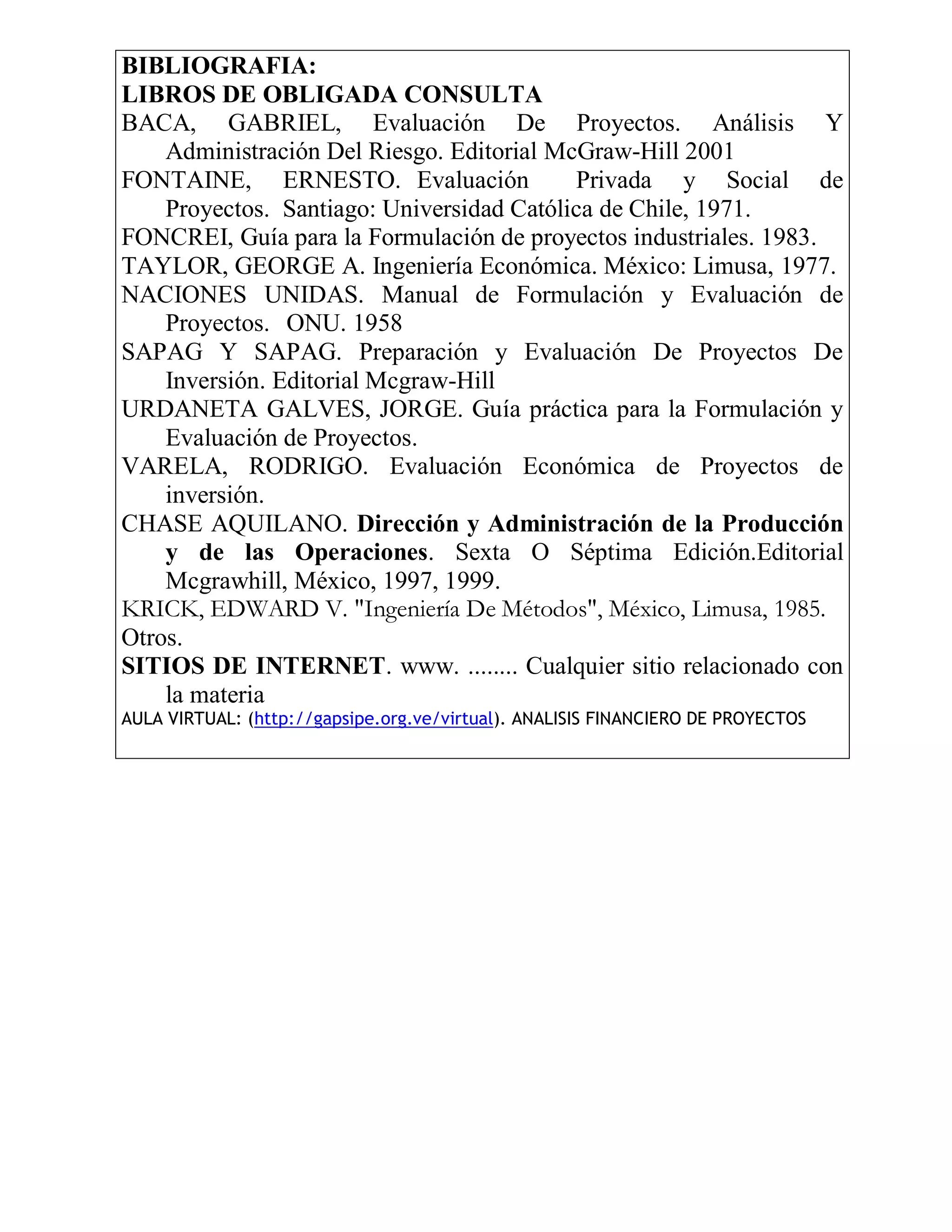 BIBLIOGRAFIA:
LIBROS DE OBLIGADA CONSULTA
BACA, GABRIEL, Evaluación De Proyectos. Análisis Y
    Administración Del Riesgo. Editorial McGraw-Hill 2001
FONTAINE, ERNESTO. Evaluación              Privada y Social de
    Proyectos. Santiago: Universidad Católica de Chile, 1971.
FONCREI, Guía para la Formulación de proyectos industriales. 1983.
TAYLOR, GEORGE A. Ingeniería Económica. México: Limusa, 1977.
NACIONES UNIDAS. Manual de Formulación y Evaluación de
    Proyectos. ONU. 1958
SAPAG Y SAPAG. Preparación y Evaluación De Proyectos De
    Inversión. Editorial Mcgraw-Hill
URDANETA GALVES, JORGE. Guía práctica para la Formulación y
    Evaluación de Proyectos.
VARELA, RODRIGO. Evaluación Económica de Proyectos de
    inversión.
CHASE AQUILANO. Dirección y Administración de la Producción
    y de las Operaciones. Sexta O Séptima Edición.Editorial
    Mcgrawhill, México, 1997, 1999.
KRICK, EDWARD V. "Ingeniería De Métodos", México, Limusa, 1985.
Otros.
SITIOS DE INTERNET. www. ........ Cualquier sitio relacionado con
    la materia
AULA VIRTUAL: (http://gapsipe.org.ve/virtual). ANALISIS FINANCIERO DE PROYECTOS
 