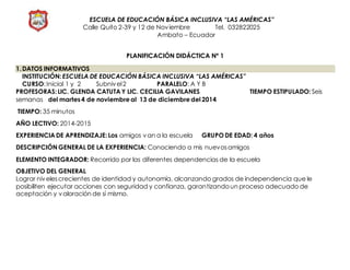 ESCUELA DE EDUCACIÓN BÁSICA INCLUSIVA “LAS AMÉRICAS”
Calle Quito 2-39 y 12 de Noviembre Tel. 032822025
Ambato – Ecuador
PLANIFICACIÓN DIDÁCTICA Nº 1
1.DATOS INFORMATIVOS
INSTITUCIÓN:ESCUELA DE EDUCACIÓN BÁSICA INCLUSIVA “LAS AMÉRICAS”
CURSO:Inicial 1 y 2 Subnivel2 PARALELO: A Y B
PROFESORAS:LIC. GLENDA CATUTA Y LIC. CECILIA GAVILANES TIEMPO ESTIPULADO: Seis
semanas del martes4 de noviembreal 13 de diciembredel 2014
TIEMPO: 35 minutos
AÑO LECTIVO: 2014-2015
EXPERIENCIA DE APRENDIZAJE:Los amigos van a la escuela GRUPO DE EDAD: 4 años
DESCRIPCIÓN GENERAL DE LA EXPERIENCIA: Conociendo a mis nuevosamigos
ELEMENTO INTEGRADOR: Recorrido por las diferentes dependencias de la escuela
OBJETIVO DEL GENERAL
Lograr nivelescrecientes de identidad y autonomía, alcanzando grados de independencia que le
posibiliten ejecutar acciones con seguridad y confianza, garantizandoun proceso adecuado de
aceptación y valoración de sí mismo.
 