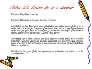 Ficha 23. Antes de ir a dormir
• Recursos: Crayola de color rojo.
• Propósito: Diferenciar actividades diurnas y nocturnas
• Actividades previas: Conversar sobre actividades que realizamos en el día y en la
noche, como ir al colegio. Preguntar: ¿Que haces antes de ir al colegio?¿Que puedes
hacer allí? ¿Te gusta estar en el colegio? ¿Quien te lleva al colegio? ¿Que haces al
llegar a casa después del colegio? ¿Cuando vas a dormir?
• Actividades con la ficha: Explicar que Lisa agradece a Dios antes de ir a dormir.
Preguntar: ¿Quien de ustedes da gracias a Dios antes de ir a dormir? ¿Que otra cosa
haces antes de ir a dormir? Explicar la ropa adecuada para dormir. Colorear la bata de
Lisa con crayola roja.
• Identificación de logros: ¿Relaciona algunas de las actividades que realiza con el día
o con la noche?
 