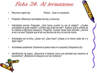 Ficha 24. Al levantarme
• Recursos: papel rojo Poesía: Aseo mi cuerpecito.
• Propósito: Diferenciar actividades diurnas y nocturnas.
• Actividades previas: Preguntar: ¿Qué haces cuando no vas al colegio? ¿Cuales
actividades te gusta realizar? ¿Comes algo antes de salir? Explicar que la comida de
la mañana la llamamos desayuno. Preguntar: Cuando haces esta actividad, ¿ilumina
el sol o la luna? Explicar que el sol nos alumbra de día y la luna de noche.
• Actividades con la ficha: ¿Quien es? ¿Que hace? ¿Haces tu lo mismo antes de ir a
algún lugar?
• Actividades posteriores: Declamar la poesía Aseo mi cuerpecito (Diapositiva 23).
• Identificación de logros: ¿Reconoce el bañarse como una actividad que hacemos al
levantarnos? ¿Relaciona el desayuno con las mañanas?
 