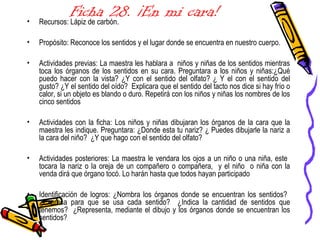 Ficha 28. ¡En mi cara!• Recursos: Lápiz de carbón.
• Propósito: Reconoce los sentidos y el lugar donde se encuentra en nuestro cuerpo.
• Actividades previas: La maestra les hablara a niños y niñas de los sentidos mientras
toca los órganos de los sentidos en su cara. Preguntara a los niños y niñas:¿Qué
puedo hacer con la vista? ¿Y con el sentido del olfato? ¿ Y el con el sentido del
gusto? ¿Y el sentido del oído? Explicara que el sentido del tacto nos dice si hay frío o
calor, si un objeto es blando o duro. Repetirá con los niños y niñas los nombres de los
cinco sentidos
• Actividades con la ficha: Los niños y niñas dibujaran los órganos de la cara que la
maestra les indique. Preguntara: ¿Donde esta tu nariz? ¿ Puedes dibujarle la nariz a
la cara del niño? ¿Y que hago con el sentido del olfato?
• Actividades posteriores: La maestra le vendara los ojos a un niño o una niña, este
tocara la nariz o la oreja de un compañero o compañera, y el niño o niña con la
venda dirá que órgano tocó. Lo harán hasta que todos hayan participado
• Identificación de logros: ¿Nombra los órganos donde se encuentran los sentidos?
¿Expresa para que se usa cada sentido? ¿Indica la cantidad de sentidos que
tenemos? ¿Representa, mediante el dibujo y los órganos donde se encuentran los
sentidos?
 
