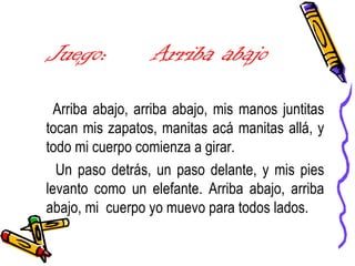 Juego: Arriba abajo
Arriba abajo, arriba abajo, mis manos juntitas
tocan mis zapatos, manitas acá manitas allá, y
todo mi cuerpo comienza a girar.
Un paso detrás, un paso delante, y mis pies
levanto como un elefante. Arriba abajo, arriba
abajo, mi cuerpo yo muevo para todos lados.
 
