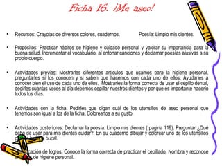 Ficha 16. ¡Me aseo!
• Recursos: Crayolas de diversos colores, cuadernos. Poesía: Limpio mis dientes.
• Propósitos: Practicar hábitos de higiene y cuidado personal y valorar su importancia para la
buena salud. Incrementar el vocabulario, al entonar canciones y declamar poesías alusivas a su
propio cuerpo.
• Actividades previas: Mostrarles diferentes artículos que usamos para la higiene personal,
preguntarles si los conocen y si saben que hacemos con cada uno de ellos. Ayudarles a
conocer bien el uso de cada uno de ellos. Mostrarles la forma correcta de usar el cepillo dental,
decirles cuantas veces al día debemos cepillar nuestros dientes y por que es importante hacerlo
todos los días.
• Actividades con la ficha: Pedirles que digan cuál de los utensilios de aseo personal que
tenemos son igual a los de la ficha. Colorearlos a su gusto.
• Actividades posteriores: Declamar la poesía: Limpio mis dientes ( pagina 119). Preguntar ¿Qué
debo de usar para mis dientes cuidar?. En su cuaderno dibujar y colorear uno de los utensilios
para la higiene bucal.
•
• identificación de logros: Conoce la forma correcta de practicar el cepillado. Nombra y reconoce
artículos de higiene personal.
 