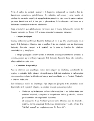 Previo al análisis del currículo nacional y el diagnóstico institucional, se procede a fijar los
lineamientos pedagógicos, metodológicos, de evaluación, del pensum y carga horaria, de
planificación, de acción tutorial y de acompañamiento pedagógico, entre otros. Se puede mencionar
que estos lineamientos será la base para el planeamiento de los elementos curriculares en la
formulación del Proyecto Curricular Institucional.
Según el instructivo para planificaciones curriculares para el Sistema de Educación Nacional del
Ecuador, elaborado por Romero (s/f), se toman en cuenta los siguientes elementos:
1. Enfoque pedagógico
Es el eje fundamental del Proyecto Educativo Institucional por lo que debe ser concordante con el
ideario de la Institución Educativa, aquí se detallan el tipo de estudiantes que una determinada
Institución Educativa entregará a la sociedad, por lo tanto se describen los principios
epistemológicos y pedagógicos.
El enfoque pedagógico describe el tipo de estudiante con el que la Institución aportará a la
sociedad, es decir, que se evidencia la posición de la Institución Educativa frente a los contenidos,
saberes, didácticas, entre otros.
2. Contenidos de aprendizaje
Aquí se establecen que aprendizajes básicos deben adquirir los estudiantes, considerando los
objetivos y contenidos de los mismos; esto queda a cargo de la junta académica, lo cual garantiza
estos contenidos mediante la definición de la carga horaria establecida por el Currículo Nacional y
el contexto Institucional.
Son considerados básicos los aprendizajes cuya adquisición por parte de los estudiantes en un
determinado nivel o subnivel educativo se considera necesaria por estar asociados:
- Al ejercicio de la ciudadanía en la sociedad ecuatoriana y ser fundamentales para
promover la equidad y compensar las desigualdades sociales y culturales, evitando
que se conviertan en desigualdades educativas;
- a la consecución de una "madurez" personal en las diferentes áreas del desarrollo -
cognitiva, afectiva, emocional, de relaciones interpersonales y social-, al logro de la
"felicidad personal" y a los planteamientos del "buen vivir";
 