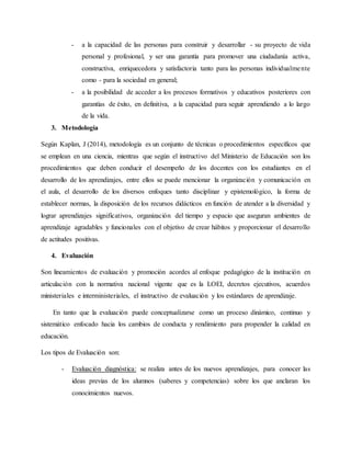 - a la capacidad de las personas para construir y desarrollar - su proyecto de vida
personal y profesional, y ser una garantía para promover una ciudadanía activa,
constructiva, enriquecedora y satisfactoria tanto para las personas individualmente
como - para la sociedad en general;
- a la posibilidad de acceder a los procesos formativos y educativos posteriores con
garantías de éxito, en definitiva, a la capacidad para seguir aprendiendo a lo largo
de la vida.
3. Metodología
Según Kaplan, J (2014), metodología es un conjunto de técnicas o procedimientos específicos que
se emplean en una ciencia, mientras que según el instructivo del Ministerio de Educación son los
procedimientos que deben conducir el desempeño de los docentes con los estudiantes en el
desarrollo de los aprendizajes, entre ellos se puede mencionar la organización y comunicación en
el aula, el desarrollo de los diversos enfoques tanto disciplinar y epistemológico, la forma de
establecer normas, la disposición de los recursos didácticos en función de atender a la diversidad y
lograr aprendizajes significativos, organización del tiempo y espacio que aseguran ambientes de
aprendizaje agradables y funcionales con el objetivo de crear hábitos y proporcionar el desarrollo
de actitudes positivas.
4. Evaluación
Son lineamientos de evaluación y promoción acordes al enfoque pedagógico de la institución en
articulación con la normativa nacional vigente que es la LOEI, decretos ejecutivos, acuerdos
ministeriales e interministeriales, el instructivo de evaluación y los estándares de aprendizaje.
En tanto que la evaluación puede conceptualizarse como un proceso dinámico, continuo y
sistemático enfocado hacia los cambios de conducta y rendimiento para propender la calidad en
educación.
Los tipos de Evaluación son:
- Evaluación diagnóstica: se realiza antes de los nuevos aprendizajes, para conocer las
ideas previas de los alumnos (saberes y competencias) sobre los que anclaran los
conocimientos nuevos.
 