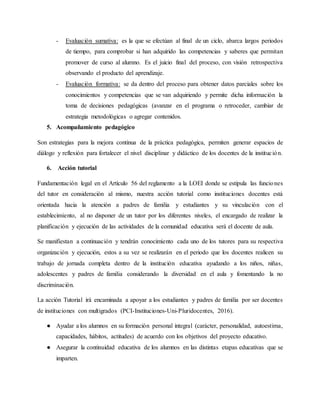 - Evaluación sumativa: es la que se efectúan al final de un ciclo, abarca largos periodos
de tiempo, para comprobar si han adquirido las competencias y saberes que permitan
promover de curso al alumno. Es el juicio final del proceso, con visión retrospectiva
observando el producto del aprendizaje.
- Evaluación formativa: se da dentro del proceso para obtener datos parciales sobre los
conocimientos y competencias que se van adquiriendo y permite dicha información la
toma de decisiones pedagógicas (avanzar en el programa o retroceder, cambiar de
estrategia metodológicas o agregar contenidos.
5. Acompañamiento pedagógico
Son estrategias para la mejora continua de la práctica pedagógica, permiten generar espacios de
diálogo y reflexión para fortalecer el nivel disciplinar y didáctico de los docentes de la institución.
6. Acción tutorial
Fundamentación legal en el Artículo 56 del reglamento a la LOEI donde se estipula las funciones
del tutor en consideración al mismo, nuestra acción tutorial como instituciones docentes está
orientada hacia la atención a padres de familia y estudiantes y su vinculación con el
establecimiento, al no disponer de un tutor por los diferentes niveles, el encargado de realizar la
planificación y ejecución de las actividades de la comunidad educativa será el docente de aula.
Se manifiestan a continuación y tendrán conocimiento cada uno de los tutores para su respectiva
organización y ejecución, estos a su vez se realizarán en el periodo que los docentes realicen su
trabajo de jornada completa dentro de la institución educativa ayudando a los niños, niñas,
adolescentes y padres de familia considerando la diversidad en el aula y fomentando la no
discriminación.
La acción Tutorial irá encaminada a apoyar a los estudiantes y padres de familia por ser docentes
de instituciones con multigrados (PCI-Instituciones-Uni-Pluridocentes, 2016).
● Ayudar a los alumnos en su formación personal integral (carácter, personalidad, autoestima,
capacidades, hábitos, actitudes) de acuerdo con los objetivos del proyecto educativo.
● Asegurar la continuidad educativa de los alumnos en las distintas etapas educativas que se
imparten.
 