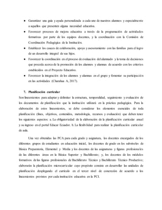 ● Garantizar una guía y ayuda personalizada a cada uno de nuestros alumnos y especialmente
a aquellos que presenten alguna necesidad educativa.
● Favorecer procesos de mejora educativa a través de la programación de actividades
formativas por parte de los equipos docentes, y la coordinación con la Comisión de
Coordinación Pedagógica de la Institución.
● Establecer los cauces de colaboración, apoyo y asesoramiento con las familias para el logro
de un desarrollo integral de sus hijos.
● Favorecer la coordinación en el proceso de evaluación del alumnado y la toma de decisiones
que proceda acerca de la promoción de los alumnos y alumnas de acuerdo con los criterios
establecidos en el Proyecto Educativo.
● Favorecer la integración de los alumnos y alumnas en el grupo y fomentar su participación
en las actividades (Charahua A, 2017).
7. Planificación curricular
Son lineamientos para adaptar y delimitar la estructura, temporalidad, seguimiento y evaluación de
los documentos de planificación que la institución utilizará en la práctica pedagógica. Para la
elaboración de estos lineamientos, se debe considerar los elementos esenciales de toda
planificación (fines, objetivos, contenidos, metodología, recursos y evaluación) que deben tener
los siguientes aspectos: a. La obligatoriedad de la elaboración de la planificación curricular anual
y su ingreso en el portal Educar Ecuador. b. La flexibilidad para realizar la planificación curricular
de aula.
Una vez obtenidas las PCA para cada grado y asignatura, los docentes encargados de los
diferentes grupos de estudiantes en educación inicial, los docentes de grado en los subniveles de
Básica Preparatoria, Elemental y Media y los docentes de las asignaturas y figuras profesionales
de las diferentes áreas en la Básica Superior y Bachillerato; y, los docentes de los módulos
formativos de las figuras profesionales de Bachillerato Técnico y Bachillerato Técnico Productivo;
elaborarán la planificación microcurricular cuyo propósito consiste en desarrollar las unidades de
planificación desplegando el currículo en el tercer nivel de concreción de acuerdo a los
lineamientos previstos por cada institución educativa en la PCI.
 