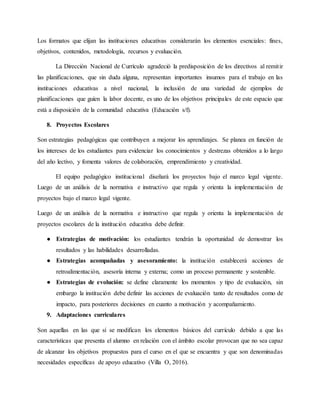 Los formatos que elijan las instituciones educativas considerarán los elementos esenciales: fines,
objetivos, contenidos, metodología, recursos y evaluación.
La Dirección Nacional de Currículo agradeció la predisposición de los directivos al remitir
las planificaciones, que sin duda alguna, representan importantes insumos para el trabajo en las
instituciones educativas a nivel nacional, la inclusión de una variedad de ejemplos de
planificaciones que guíen la labor docente, es uno de los objetivos principales de este espacio que
está a disposición de la comunidad educativa (Educación s/f).
8. Proyectos Escolares
Son estrategias pedagógicas que contribuyen a mejorar los aprendizajes. Se planea en función de
los intereses de los estudiantes para evidenciar los conocimientos y destrezas obtenidos a lo largo
del año lectivo, y fomenta valores de colaboración, emprendimiento y creatividad.
El equipo pedagógico institucional diseñará los proyectos bajo el marco legal vigente.
Luego de un análisis de la normativa e instructivo que regula y orienta la implementación de
proyectos bajo el marco legal vigente.
Luego de un análisis de la normativa e instructivo que regula y orienta la implementación de
proyectos escolares de la institución educativa debe definir.
● Estrategias de motivación: los estudiantes tendrán la oportunidad de demostrar los
resultados y las habilidades desarrolladas.
● Estrategias acompañadas y asesoramiento: la institución establecerá acciones de
retroalimentación, asesoría interna y externa; como un proceso permanente y sostenible.
● Estrategias de evolución: se define claramente los momentos y tipo de evaluación, sin
embargo la institución debe definir las acciones de evaluación tanto de resultados como de
impacto, para posteriores decisiones en cuanto a motivación y acompañamiento.
9. Adaptaciones curriculares
Son aquellas en las que sí se modifican los elementos básicos del currículo debido a que las
características que presenta el alumno en relación con el ámbito escolar provocan que no sea capaz
de alcanzar los objetivos propuestos para el curso en el que se encuentra y que son denominadas
necesidades específicas de apoyo educativo (Villa O, 2016).
 