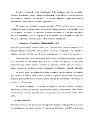 Promueve el desarrollo de las potencialidades de los estudiantes según sus necesidades.
Garantizar la aplicación, ajustes y adaptación del currículo en las diferentes áreas, considerando
las necesidades educativas, su diversidad y su contexto, incluyendo planes individuales y
especialidades con necesidades educativas especiales (NEE).
El concepto de necesidades educativas especiales (N.E.E) nos lleva, por otra parte, a
considerar que todos los alumnos tienen sus propias necesidades educativas (sean especiales o no).
De esta manera, los alumnos se encontrarán dentro de un continuo en el que irían apareciendo
grados de especificidad cada vez mayores en las necesidades. Esta concepción educativa está
basada en los principios de normalización, individualización e integración.
- Adaptaciones Curriculares Individualizadas (ACI)
Son todos aquellos ajustes o modificaciones que se efectúan en los diferentes elementos de la
propuesta educativa desarrollada para un alumno con el fin de responder a sus necesidades
educativas especiales (N.E.E) y que NO pueden ser compartidos por el resto de sus compañeros.
Por un lado, se trata de una estrategia de planificación y de actuación docente para responder
a las necesidades de cada alumno. Pero, a la vez, se trata de un producto, ya que es una
programación que contiene objetivos, contenidos y evaluaciones diferentes para unos alumnos, e
incluso organizaciones escolares específicas, orientaciones metodológicas y materiales adecuados.
En sentido amplio, una adaptación curricular se entiende como las sucesivas adecuaciones
que, a partir de un currículo abierto, realiza un centro o un profesor para concretar las directrices
propuestas por la administración educativa, teniendo presente las características y necesidades de
sus alumnos y de su contexto.
En sentido restringido, el concepto de adaptación curricular se refiere a aquellas
adecuaciones de índole más específica que se realizan pensando, exclusivamente, en los alumnos
con necesidades educativas especiales que no son necesarias para el resto de los alumnos (Villa,
1999).
10. Planes de mejora
Nacen de la autoevaluación institucional del componente de gestión pedagógica del PEI, es decir
son específicamente de carácter curricular. A partir de esta delimitación, en la PCI, se determinan
 