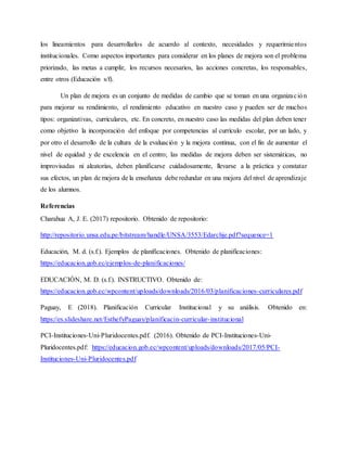 los lineamientos para desarrollarlos de acuerdo al contexto, necesidades y requerimientos
institucionales. Como aspectos importantes para considerar en los planes de mejora son el problema
priorizado, las metas a cumplir, los recursos necesarios, las acciones concretas, los responsables,
entre otros (Educación s/f).
Un plan de mejora es un conjunto de medidas de cambio que se toman en una organización
para mejorar su rendimiento, el rendimiento educativo en nuestro caso y pueden ser de muchos
tipos: organizativas, curriculares, etc. En concreto, en nuestro caso las medidas del plan deben tener
como objetivo la incorporación del enfoque por competencias al currículo escolar, por un lado, y
por otro el desarrollo de la cultura de la evaluación y la mejora continua, con el fin de aumentar el
nivel de equidad y de excelencia en el centro; las medidas de mejora deben ser sistemáticas, no
improvisadas ni aleatorias, deben planificarse cuidadosamente, llevarse a la práctica y constatar
sus efectos, un plan de mejora de la enseñanza debe redundar en una mejora del nivel de aprendizaje
de los alumnos.
Referencias
Charahua A, J. E. (2017) repositorio. Obtenido de repositorio:
http://repositorio.unsa.edu.pe/bitstream/handle/UNSA/3553/Edarchje.pdf?sequence=1
Educación, M. d. (s.f.). Ejemplos de planificaciones. Obtenido de planificaciones:
https://educacion.gob.ec/ejemplos-de-planificaciones/
EDUCACIÓN, M. D. (s.f.). INSTRUCTIVO. Obtenido de:
https://educacion.gob.ec/wpcontent/uploads/downloads/2016/03/planificaciones-curriculares.pdf
Paguay, E (2018). Planificación Curricular Institucional y su análisis. Obtenido en:
https://es.slideshare.net/EsthefyPaguay/planificacin-curricular-institucional
PCI-Instituciones-Uni-Pluridocentes.pdf. (2016). Obtenido de PCI-Instituciones-Uni-
Pluridocentes.pdf: https://educacion.gob.ec/wpcontent/uploads/downloads/2017/05/PCI-
Instituciones-Uni-Pluridocentes.pdf
 
