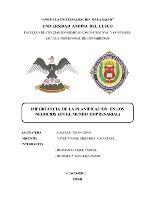 “AÑO DE LA UNIVERSALIZACION DE LA SALUD”
UNIVERSIDAD ANDINA DEL CUSCO
FACULTAD DE CIENCIAS ECONOMICAS ADMINISTRATIVAS Y CONTABLES
ESCUELA PROFESIONAL DE CONTABILIDAD
ASIGNATURA: CALCULO FINANCIERO
DOCENTE: PAVEL MIGUEL FIGUEROA ALCANTARA
INTEGRANTES:
- HUAMAN CHOQUE SAMUEL
- HUARACHA MENDOZA OMAR
CUSCO-PERU
2020-II
IMPORTANCIA DE LA PLANIFICACION EN LOS
NEGOCIOS (EN EL MUNDO EMPRESARIAL)
 