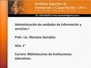 a
Administración de unidades de Información y
servicios I
Prof.: Lic. Mariana González
Año: 1°
Carrera: Bibliotecarios de Instituciones
educativas.
 